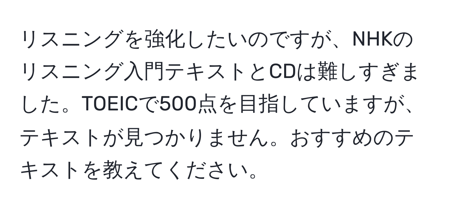 リスニングを強化したいのですが、NHKのリスニング入門テキストとCDは難しすぎました。TOEICで500点を目指していますが、テキストが見つかりません。おすすめのテキストを教えてください。