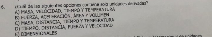 ¿Cuál de las siguientes opciones contiene solo unidades derivadas?
A) MASA, VELOCIDAD, TIEMPO Y TEMPERATURA
B) FUERZA, ACELERACIÓN, ÁREA Y VOLUMEN
C) MASA, DISTANCIA, TIEMPO Y TEMPERATURA
D) TIEMPO, DISTANCIA, FUERZA Y VELOCIDAD
E) DIMENSIONALES