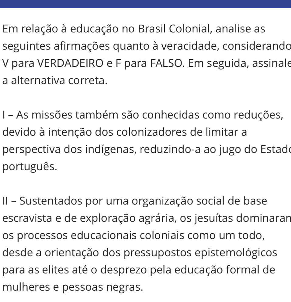 Em relação à educação no Brasil Colonial, analise as
seguintes afirmações quanto à veracidade, considerando
V para VERDADEIRO e F para FALSO. Em seguida, assinale
a alternativa correta.
I - As missões também são conhecidas como reduções,
devido à intenção dos colonizadores de limitar a
perspectiva dos indígenas, reduzindo-a ao jugo do Estado
português.
II - Sustentados por uma organização social de base
escravista e de exploração agrária, os jesuítas dominaran
os processos educacionais coloniais como um todo,
desde a orientação dos pressupostos epistemológicos
para as elites até o desprezo pela educação formal de
mulheres e pessoas negras.