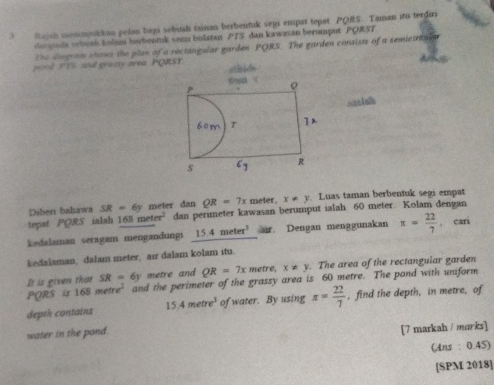 Rapsh menommikkan pelan bagi sebuali taman berbentuk segi empat tepat PQRS. Taman itu terdiri 
dscpuda sebmh kolam berbentuk sem bulatan PTS dan kawasan berumput PQRST
The diagrso shows the plan of a rectangular garden PQRS. The garden consists of a semicurtai n 
pond PES and grassy area PQR
Diberi bahawa SR=6y meter dan QR=7x meter, x!= y Luas taman berbentuk segi empat 
tepst PQRS ialah 168meter^2 dan perimeter kawasan berumput ialah 60 meter. Kolam dengan 
kedalaman seragam mengandungi 15.4meter^3 ar. Dengan menggunakan π = 22/7  cari 
kedalaman, dalam meter, air dalam kolam itu. 
It is given that SR=6y metre and QR=7x metre, x!= y. The area of the rectangular garden
PQRS is 168metre^2 and the perimeter of the grassy area is 60 metre. The pond with uniform 
depth contains of water. By using π = 22/7  , find the depth, in metre, of
15.4metre^3
water in the pond. 
[7 markah / marks] 
(Ans : 0.45) 
[SPM 2018]