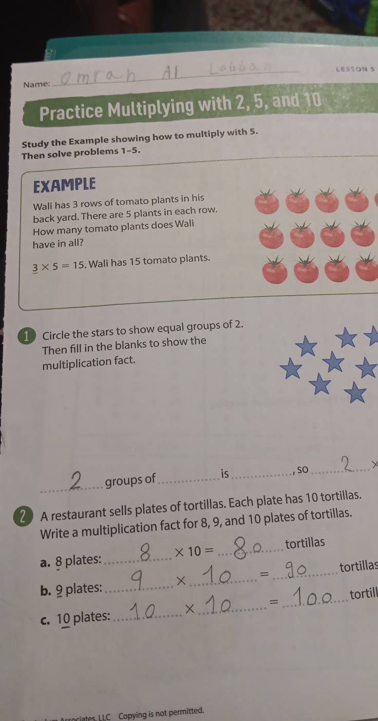 Bi 
_LESSON 5 
Name: 
Practice Multiplying with 2, 5, and 10
Study the Example showing how to multiply with 5. 
Then solve problems 1-5. 
EXAMPLE 
Wali has 3 rows of tomato plants in his 
back yard. There are 5 plants in each row. 
How many tomato plants does Wali 
have in all?
_ 3* 5=15. Wali has 15 tomato plants. 
1 Circle the stars to show equal groups of 2. 
Then fill in the blanks to show the 
multiplication fact. 
_groups of_ is _, SO 
_ 
20 A restaurant sells plates of tortillas. Each plate has 10 tortillas. 
Write a multiplication fact for 8, 9, and 10 plates of tortillas.
* 10=
a. 8 plates: __tortillas 
tortillas 
b. 9 plates:_ 
_× 
_= 
= 
c. 10 plates:_ __tortill 
riates. LLC Copying is not permitted.