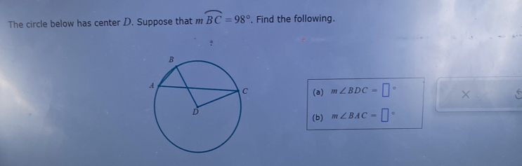 The circle below has center D. Suppose that _211 widehat BC=98° , Find the following. 
! 
(a) m∠ BDC=□° × 
(b) m∠ BAC=□°