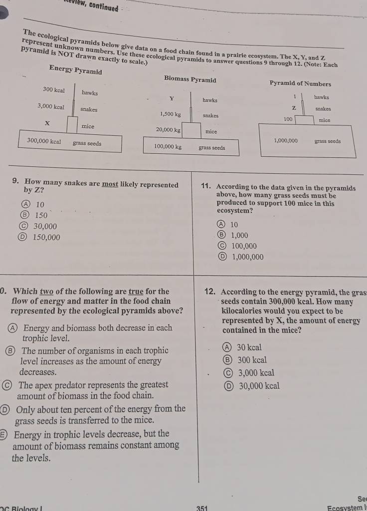 Nevlew, continued
The ecological pyramids below give data on a food chain found in a prairie ecosystem. The X, Y, and Z
represent unknown numbers. Use these ecological pyramids to answer questions 9 through 12. (Note: Each
pyramid is NOT drawn exactly to scale.)
Energy Pyramid Biomass Pyramid Pyramid of Numbers
300 kcal hawks
Y hawks
1 hawks
z snakes
3,000 kcal snakes 1,500 kg snakes
100 mice
X mice 20,000 kg mice
300,000 kcal grass seeds 100,000 kg grass seeds 1,000,000 grass seeds
9. How many snakes are most likely represented 11. According to the data given in the pyramids
by Z? above, how many grass seeds must be
A 10 produced to support 100 mice in this
Ⓑ 150 ecosystem?
© 30,000
A 10
Ⓓ 150,000
Ⓑ 1,000
C 100,000
1,000,000
0. Which two of the following are true for the 12. According to the energy pyramid, the gras
flow of energy and matter in the food chain seeds contain 300,000 kcal. How many
represented by the ecological pyramids above? kilocalories would you expect to be
represented by X, the amount of energy
A Energy and biomass both decrease in each contained in the mice?
trophic level.
⑧ The number of organisms in each trophic A 30 kcal
level increases as the amount of energy Ⓑ 300 kcal
decreases. Ⓒ 3,000 kcal
The apex predator represents the greatest Ⓓ 30,000 kcal
amount of biomass in the food chain.
Ⓓ Only about ten percent of the energy from the
grass seeds is transferred to the mice.
Energy in trophic levels decrease, but the
amount of biomass remains constant among
the levels.
Se
351 cosvstem I