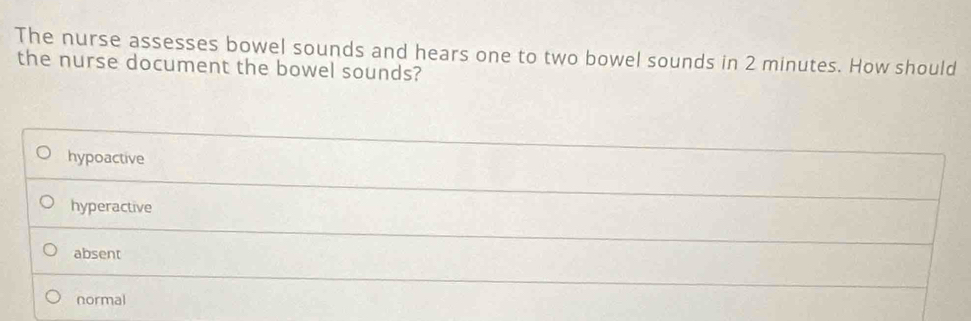 The nurse assesses bowel sounds and hears one to two bowel sounds in 2 minutes. How should
the nurse document the bowel sounds?
hypoactive
hyperactive
absent
normal