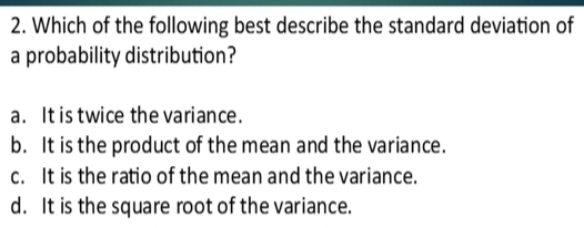 Which of the following best describe the standard deviation of
a probability distribution?
a. It is twice the variance.
b. It is the product of the mean and the variance.
c. It is the ratio of the mean and the variance.
d. It is the square root of the variance.