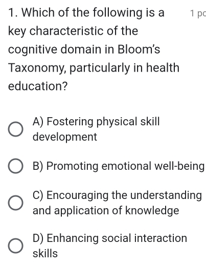 Which of the following is a 1 pc
key characteristic of the
cognitive domain in Bloom's
Taxonomy, particularly in health
education?
A) Fostering physical skill
development
B) Promoting emotional well-being
C) Encouraging the understanding
and application of knowledge
D) Enhancing social interaction
skills