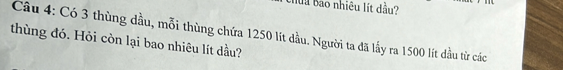 Chuu bao nhiêu lít dầu? 
Câầu 4: Có 3 thùng dầu, mỗi thùng chứa 1250 lít đầu. Người ta đã lấy ra 1500 lít dầu từ các 
thùng đó. Hỏi còn lại bao nhiêu lít dầu?