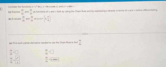 Consider the functions z=e^xln y, x=ln (ucos v) , and y=usin v. 
(a) Express  partial z/partial u  and  partial z/partial v  as functions of u and v both by using the Chain Rule and by expressing z directly in terms of u and v before differentiating. 
(b) Evaluate  partial z/partial u  and  partial z/partial v  at (u,v)=(5, π /4 ). 
(a) Find each partial derivative needed to use the Chain Rule to find  partial z/partial u .
 partial z/partial x =□
 partial x/partial u =□
 partial z/partial y =  e^x/y   partial y/partial u =ucos v