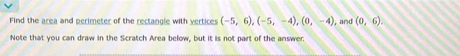 Find the area and perimeter of the rectangle with vertices (-5,6), (-5,-4), (0,-4) , and (0,6). 
Note that you can draw in the Scratch Area below, but it is not part of the answer.