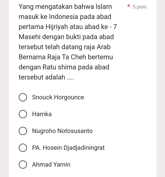 Yang mengatakan bahwa Islam 5 poin
masuk ke Indonesia pada abad
pertama Hijriyah atau abad ke - 7
Masehi dengan bukti pada abad
tersebut telah datang raja Arab
Bernama Raja Ta Cheh bertemu
dengan Ratu shima pada abad
tersebut adalah ....
Snouck Horgounce
Hamka
Nugroho Notosusanto
PA. Hosein Djadjadiningrat
Ahmad Yamin