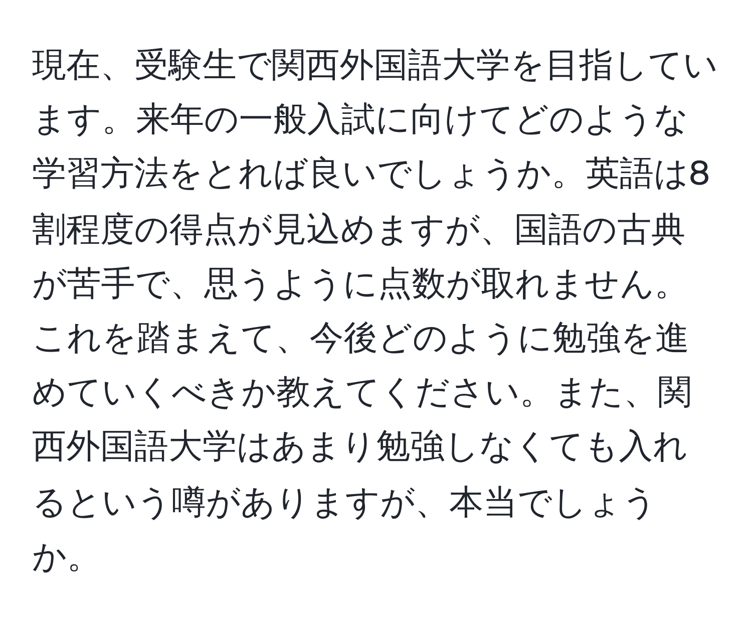 現在、受験生で関西外国語大学を目指しています。来年の一般入試に向けてどのような学習方法をとれば良いでしょうか。英語は8割程度の得点が見込めますが、国語の古典が苦手で、思うように点数が取れません。これを踏まえて、今後どのように勉強を進めていくべきか教えてください。また、関西外国語大学はあまり勉強しなくても入れるという噂がありますが、本当でしょうか。