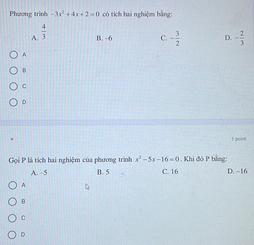 Phương trình -3x^2+4x+2=0 có tích hai nghiệm bằng:
A.  4/3 
B. -6 C. - 3/2  D. - 2/3 
A
B
C
D
* 1 point
Gọi P là tích hai nghiệm của phương trình x^2-5x-16=0. Khi đó P bằng:
A. −5 B. 5 C. 16 D. -16
A
B
C
D