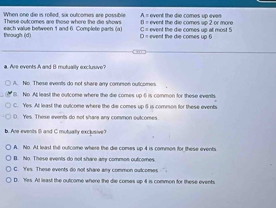 When one die is rolled, six outcomes are possible A= event the die comes up even 
These outcomes are those where the die shows B= event the die comes up 2 or more
each value between 1 and 6. Complete parts (a) C= event the die comes up at most 5
through (d) D= event the die comes up 6
a Are events A and B mutually exclusive?
A. No. These events do not share any common outcomes
B. No At least the outcome where the die comes up 6 is common for these events
C. Yes. At least the outcome where the die comes up 6 is common for these events
D. Yes. These events do not share any common outcomes.
b. Are events B and C mutually exclusive?
A. No. At least the outcome where the die comes up 4 is common for these events.
B. No. These events do not share any common outcomes.
C. Yes. These events do not share any common outcomes
D. Yes At least the outcome where the die comes up 4 is common for these events.