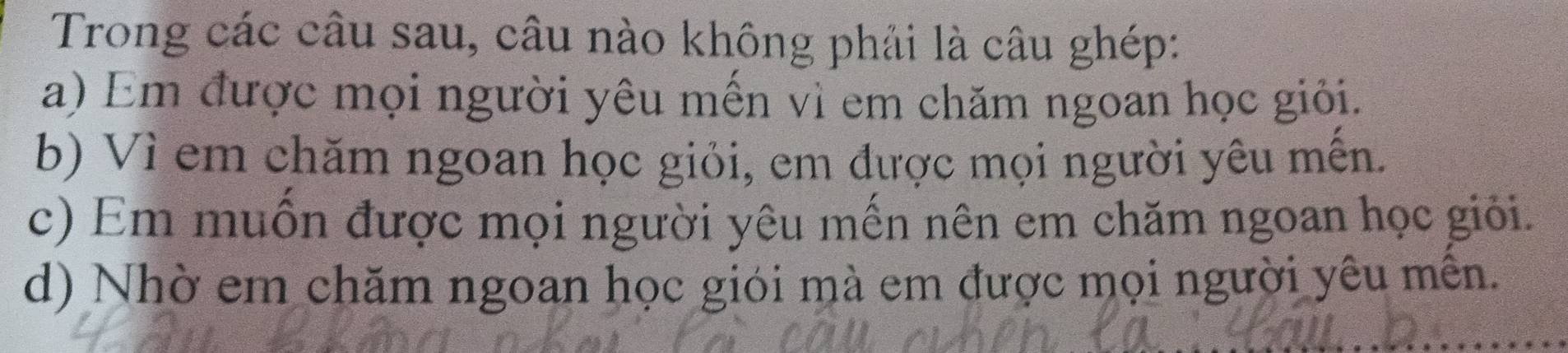 Trong các câu sau, câu nào không phải là câu ghép:
a) Em được mọi người yêu mền vì em chăm ngoan học giỏi.
b) Vì em chăm ngoan học giỏi, em được mọi người yêu mến.
c) Em muốn được mọi người yêu mến nên em chăm ngoan học giỏi.
d) Nhờ em chăm ngoan học giới mà em được mọi người yêu mên.