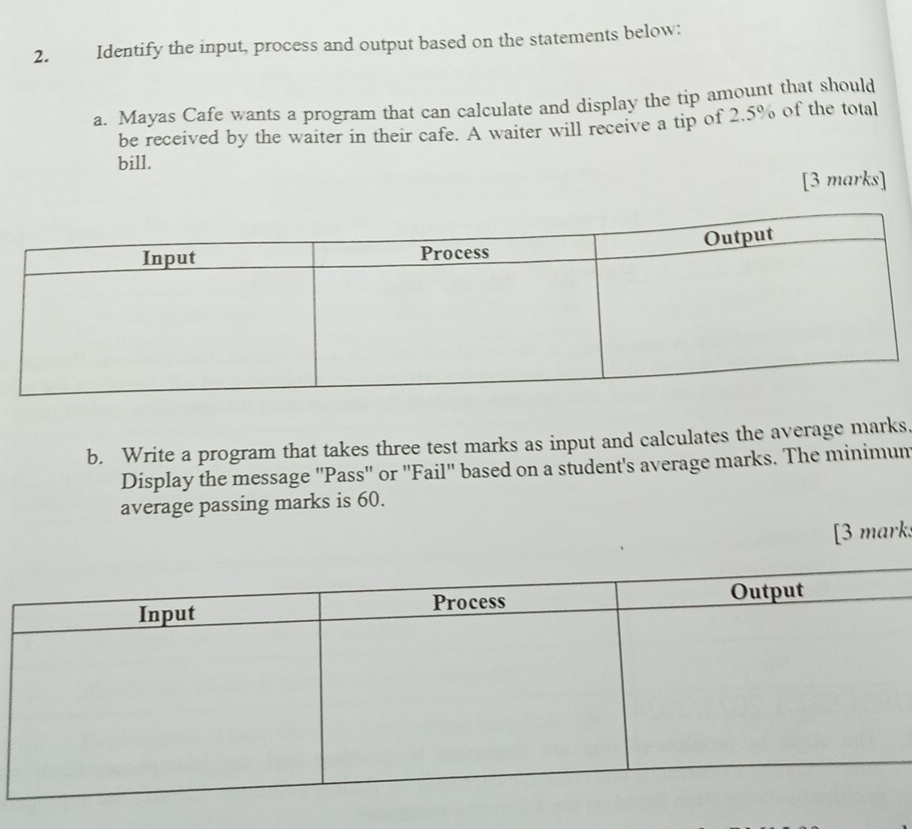 Identify the input, process and output based on the statements below: 
a. Mayas Cafe wants a program that can calculate and display the tip amount that should 
be received by the waiter in their cafe. A waiter will receive a tip of 2.5% of the total 
bill. 
[3 marks] 
b. Write a program that takes three test marks as input and calculates the average marks, 
Display the message ''Pass'' or ''Fail'' based on a student's average marks. The minimum 
average passing marks is 60. 
[3 mark: