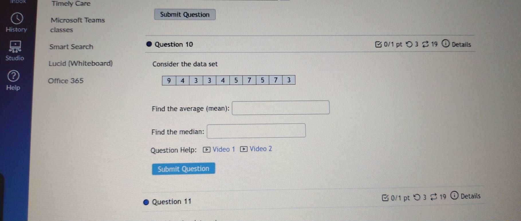 Timely Care 
Submit Question 
Microsoft Teams 
History classes 
Smart Search Question 10 B 0/1 pt つ 3 2 19 Details 
Studio 
Lucid (Whiteboard) Consider the data set 
Office 365 
Help 
Find the average (mean): 
Find the median: 
Question Help: - Vídeo 1 * Video 2 
Submit Question 
Question 11 
0/1 pt つ 3 , Details