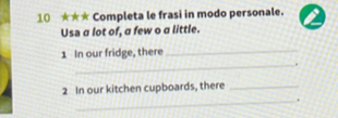 10 ★★* Completa le frasi in modo personale. 
Usa a lot of, a few o a little.
1 In our fridge, there_ 
_.
2 In our kitchen cupboards, there_ 
_.