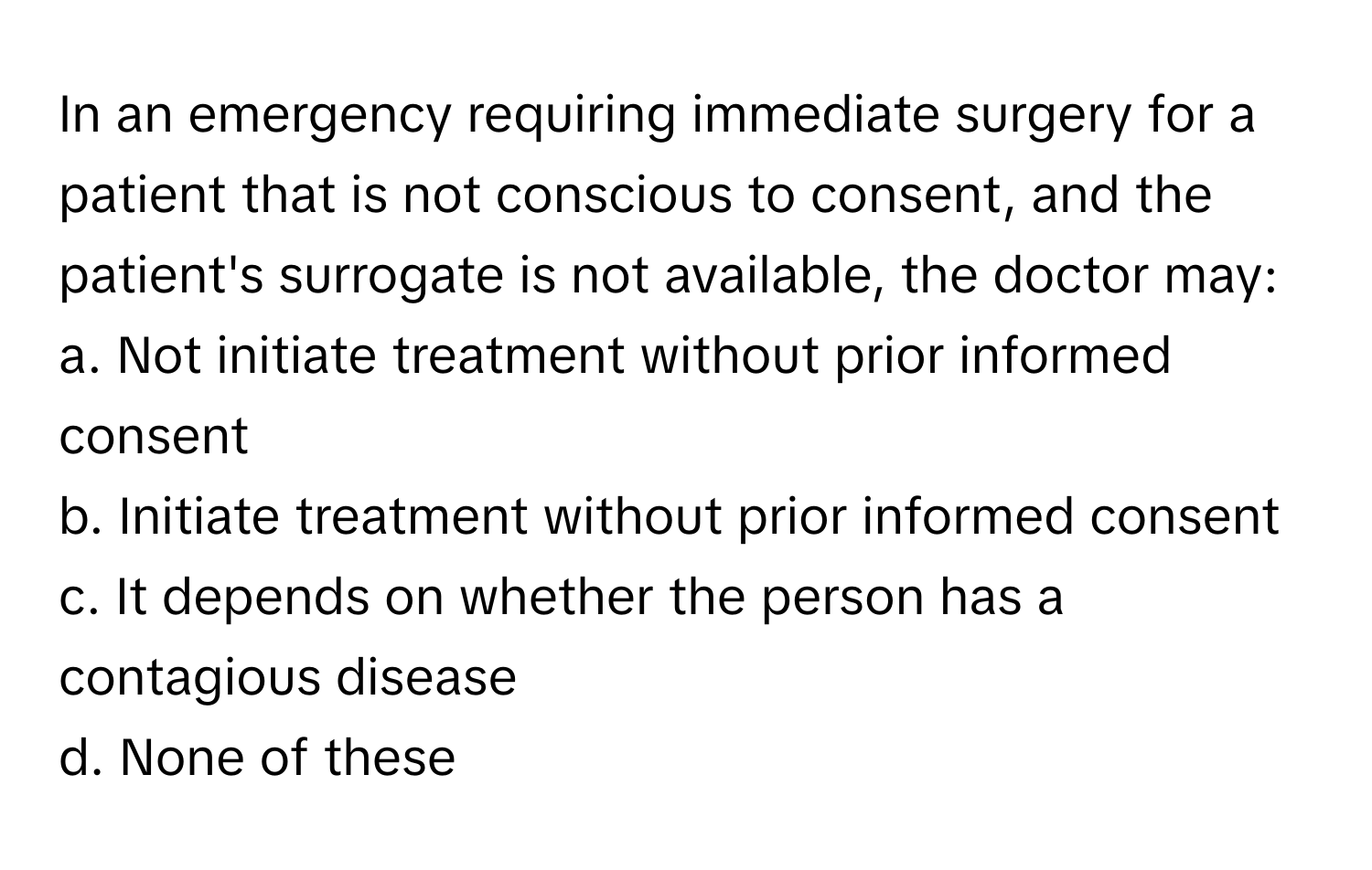 In an emergency requiring immediate surgery for a patient that is not conscious to consent, and the patient's surrogate is not available, the doctor may:

a. Not initiate treatment without prior informed consent 
b. Initiate treatment without prior informed consent 
c. It depends on whether the person has a contagious disease 
d. None of these