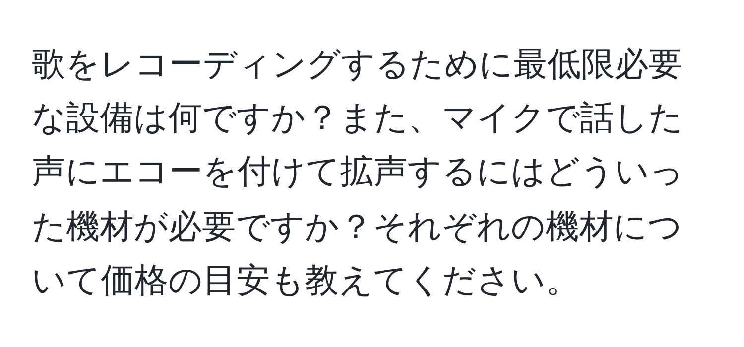 歌をレコーディングするために最低限必要な設備は何ですか？また、マイクで話した声にエコーを付けて拡声するにはどういった機材が必要ですか？それぞれの機材について価格の目安も教えてください。