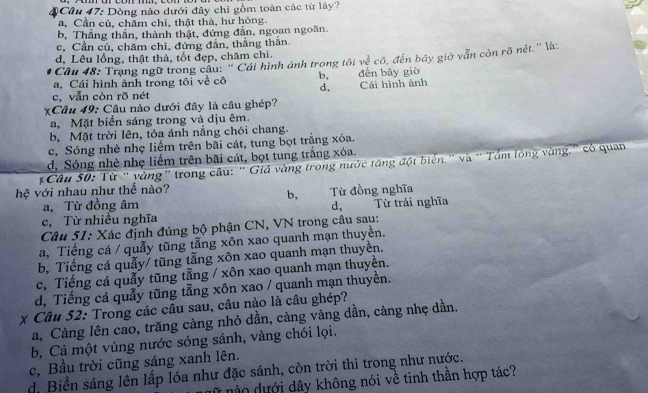 Dòng nào dưới đây chỉ gồm toàn các từ láy?
a, Cần cù, chăm chỉ, thật thà, hư hỏng.
b, Thắng thắn, thành thật, đứng đắn, ngoan ngoãn.
c, Cần cù, chăm chi, đứng đắn, thắng thắn.
d, Lêu lỗng, thật thà, tốt đẹp, chăm chi.
Câu 48: Trạng ngữ trong câu: '' Cái hình ảnh trong tôi về cô, đến bây giờ vẫn còn rõ nét.'' là:
a, Cái hình ảnh trong tôi về cô b,_ đến bây giờ
d,
c, vẫn còn rõ nét Cái hình ảnh
XCâu 49: Câu nào dưới đây là câu ghép?
a, Mặt biển sáng trong và dịu êm.
b, Mặt trời lên, tỏa ánh nắng chói chang.
c, Sóng nhè nhẹ liếm trên bãi cát, tung bọt trắng xóa.
d. Sóng nhè nhẹ liếm trên bãi cát, bọt tung trắng xóa.
Câu 50: Từ ' vàng' trong câu: ' Giá vàng trong nước tăng đột biển.” và “ Tẩm lòng vàng.” có quan
hệ với nhau như thế nào?
b, Từ đồng nghĩa
a, Từ đồng âm d,
c, Từ nhiều nghĩa Từ trái nghĩa
Câu 51: Xác định đúng bộ phận CN, VN trong câu sau:
a, Tiếng cá / quẫy tũng tằng xôn xao quanh mạn thuyền.
b, Tiếng cá quẫy/ tũng tằng xôn xao quanh mạn thuyền.
c, Tiếng cá quẫy tũng tẵng / xôn xao quanh mạn thuyền.
d, Tiếng cá quẫy tũng tẫng xôn xao / quanh mạn thuyền.
* Câu 52: Trong các câu sau, câu nào là câu ghép?
a, Càng lên cao, trăng càng nhỏ dần, càng vàng dần, càng nhẹ dần.
b, Cả một vùng nước sóng sánh, vàng chói lọi.
c, Bầu trời cũng sáng xanh lên.
d. Biển sáng lên lấp lóa như đặc sánh, còn trời thì trong như nước.
o dưới dây không nói về tinh thần hợp tác?