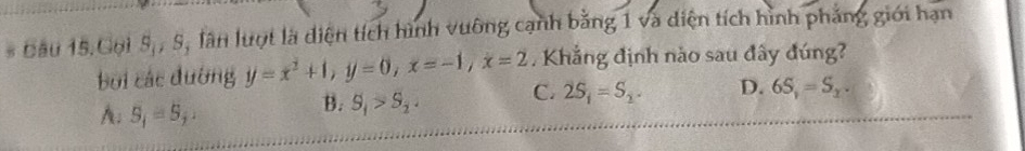 Cầu 15.Goi 5,, S, lân lượt là diện tích hình vuông cạnh bằng 1 và diện tích hình phảng giới hạn
, Khắng định nào sau đây đúng?
bởi các đường y=x^2+1, y=0, x=-1, x=2 C. 2S_1=S_2. D. 6S_1=S_2.
A: S_i=S_j.
B. S_1>S_2.