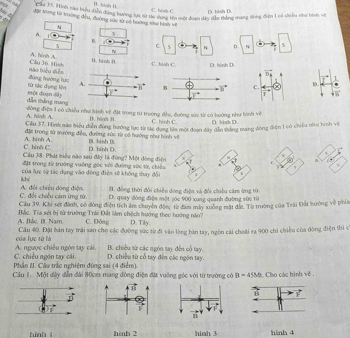 một
B. hình B.
C. hình C. D. hình D.
Ch nác  Cầu 35. Hình nào biểu diễn đúng hướng lực từ tác dụng lên một đoạn dây dẫn thẳng mạng dòng điện 1 có chiều như hình về
hác đã
đặt trong từ trường đều, đường sức từ có hướng như hình vẽ
1 đã
N
S
A.  | F B. F D. N S
S
N
F
A. hinh A. B. hinh B.
Câu 36. Hình C. hình C. D. hình D.
nào biểu diễn
vector BA
F
1
đúng hướng lực
D.
từ tác dụng lên C. vector F
một đoạn dãy
|vector B
dẫn thẳng mang
dòng điện I có chiều như hình vẽ đặt trong từ trường đều, đường sức từ có hướng như hình vẽ
A. hinh A. B. hình B. C. hình C. D. hình D.
Câu 37. Hình nào biểu diễn đúng hướng lực từ tác dụng lên một đoạn dây dẫn thẳng mang dòng điện I có chiều như hình vẽ
đặt trong từ trường đều, đường sức từ có hướng như hình vẽ
A. hình A. B. hinh B.
C. hình C. D. hinh D. N s F
N
Câu 38. Phát biểu nào sau đây là đúng? Một dòng điện 7 B. c. Q' D.
1
đặt trong từ trường vuông góc với đường sức từ, chiều A. N
s
của lực từ tác dụng vào dòng điện sẽ không thay đổi
s
khi
A. đổi chiều dòng điện. B. đồng thời đổi chiều dòng điện và đổi chiều cảm ứng từ.
C. đổi chiều cảm ứng từ. D. quay dòng điện một ¿óc 900 xung quanh đường sức từ
Câu 39. Khi sét đánh, có dòng điện tích âm chuyển dhat Qn_1 từ đám mây xuống mặt đất. Từ trường của Trái Đất hướng về phía
Bắc. Tia sét bị từ trường Trái Đất làm chệch hướng theo hướng nào?
A. Bắc. B. Nam. C. Đông D. Tây.
Câu 40. Đặt bản tay trái sao cho các đường sức từ đi vào lòng bản tay, ngón cái choãi ra 900 chỉ chiều của dòng điện thì c
của lực từ là
A. ngược chiều ngón tay cái. B. chiều từ các ngón tay đến cổ tay.
C. chiều ngón tay cái. D. chiều từ cổ tay đến các ngón tay.
Phần II. Câu trắc nghiệm đúng sai (4 điểm).
Câu 1. Một dậy dẫn dài 80cm mang dòng điện đặt vuông góc với từ trường có B=45Mt. Cho các hình vẽ .
hinh 1 hình 2 hình 3 hinh 4