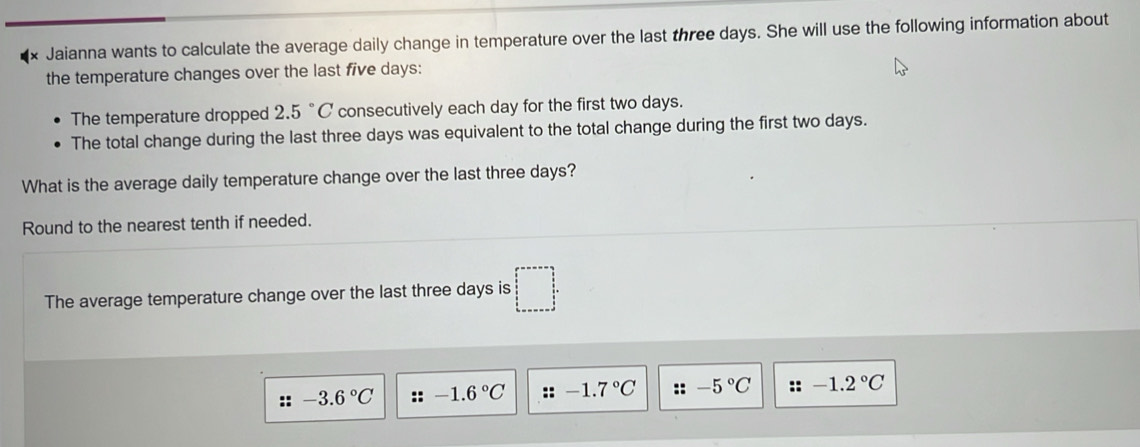 Jaianna wants to calculate the average daily change in temperature over the last three days. She will use the following information about 
the temperature changes over the last five days : 
The temperature dropped 2.5° C consecutively each day for the first two days. 
The total change during the last three days was equivalent to the total change during the first two days. 
What is the average daily temperature change over the last three days? 
Round to the nearest tenth if needed. 
The average temperature change over the last three days is □^(□ ^circ)
:: -3.6°C :: -1.6°C :: -1.7°C ::-5°C :: -1.2°C