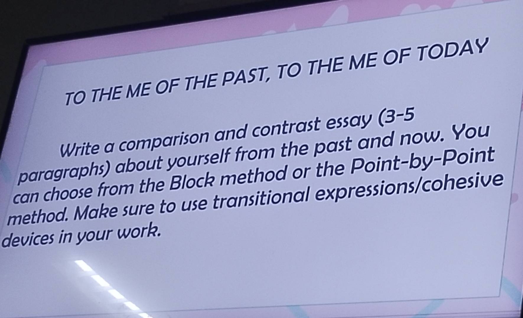 TO THE ME OF THE PAST, TO THE ME OF TODAY 
Write a comparison and contrast essay (3-5 
paragraphs) about yourself from the past and now. You 
can choose from the Block method or the Point-by-Point 
method. Make sure to use transitional expressions/cohesive 
devices in your work.