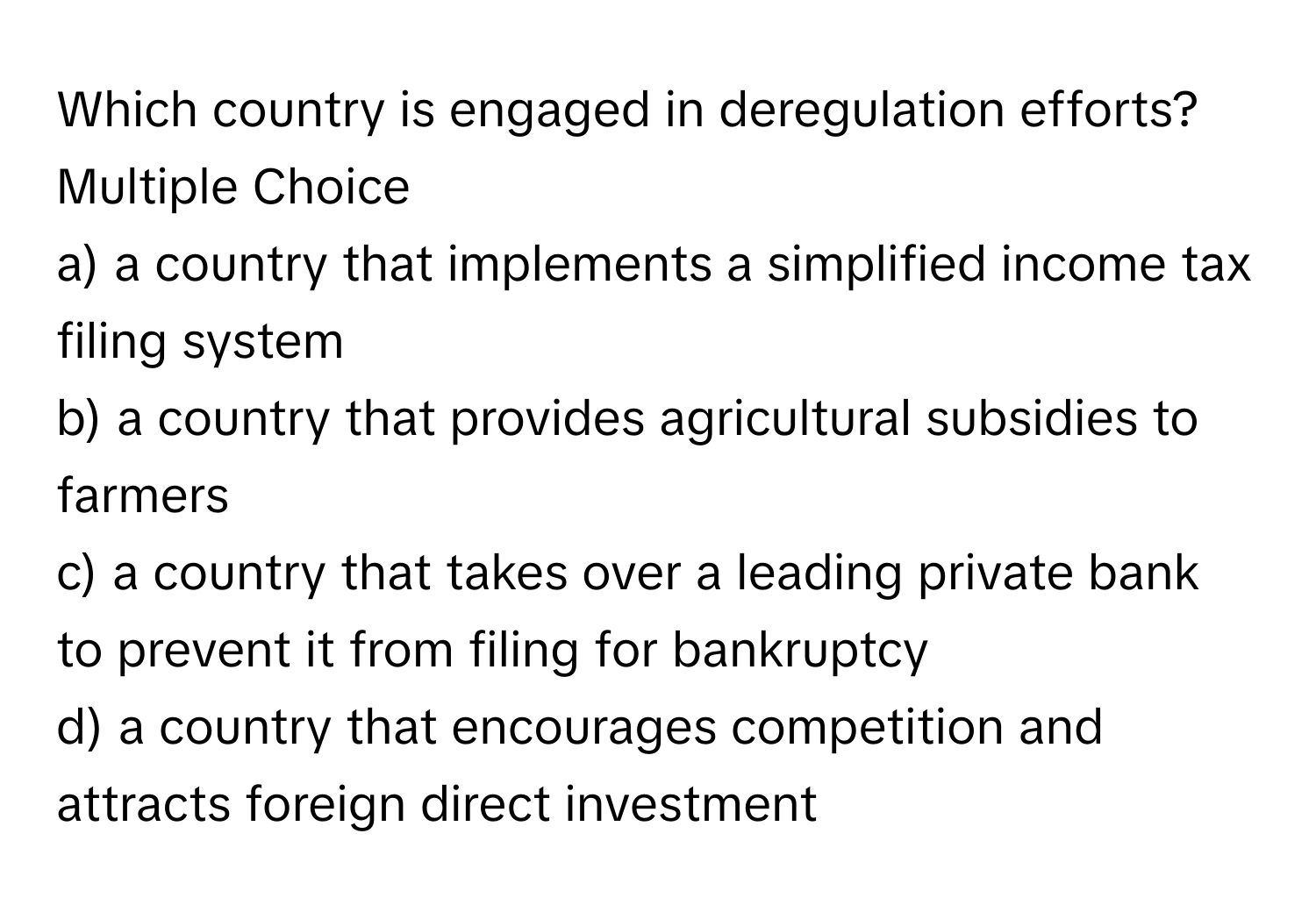 Which country is engaged in deregulation efforts?
Multiple Choice
a) a country that implements a simplified income tax filing system
b) a country that provides agricultural subsidies to farmers
c) a country that takes over a leading private bank to prevent it from filing for bankruptcy
d) a country that encourages competition and attracts foreign direct investment