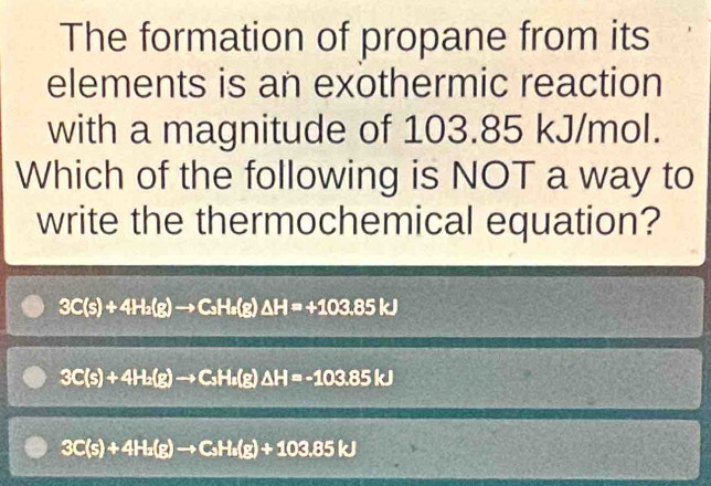 The formation of propane from its
elements is an exothermic reaction
with a magnitude of 103.85 kJ/mol.
Which of the following is NOT a way to
write the thermochemical equation?
3C(s)+4H_2(g)to C_3H_2(g)△ H=+103.85kJ
3C(s)+4H_2(g)to C_3H_2(g)△ H=-103.85kJ
3C(s)+4H_2(g)to C_3H_2(g)+103.85kJ