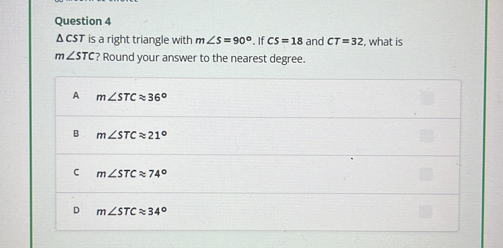 △ is a right triangle with m∠ S=90°. If CS=18 and CT=32 , what is
m∠ STC ? Round your answer to the nearest degree.