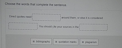 Choose the words that complete the sentence. 
Direct quotes need □ around them, or else it is considered 
□ You should cite your sources in the □ 
#: bibliography # quotation marks :: plagiarism