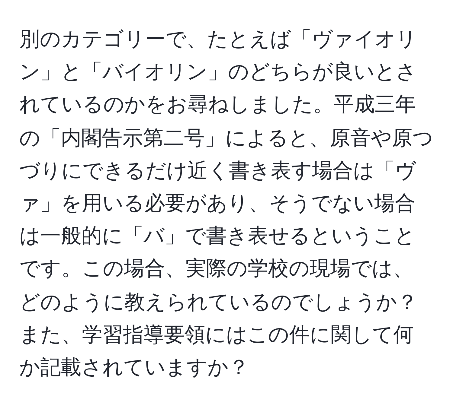 別のカテゴリーで、たとえば「ヴァイオリン」と「バイオリン」のどちらが良いとされているのかをお尋ねしました。平成三年の「内閣告示第二号」によると、原音や原つづりにできるだけ近く書き表す場合は「ヴァ」を用いる必要があり、そうでない場合は一般的に「バ」で書き表せるということです。この場合、実際の学校の現場では、どのように教えられているのでしょうか？また、学習指導要領にはこの件に関して何か記載されていますか？