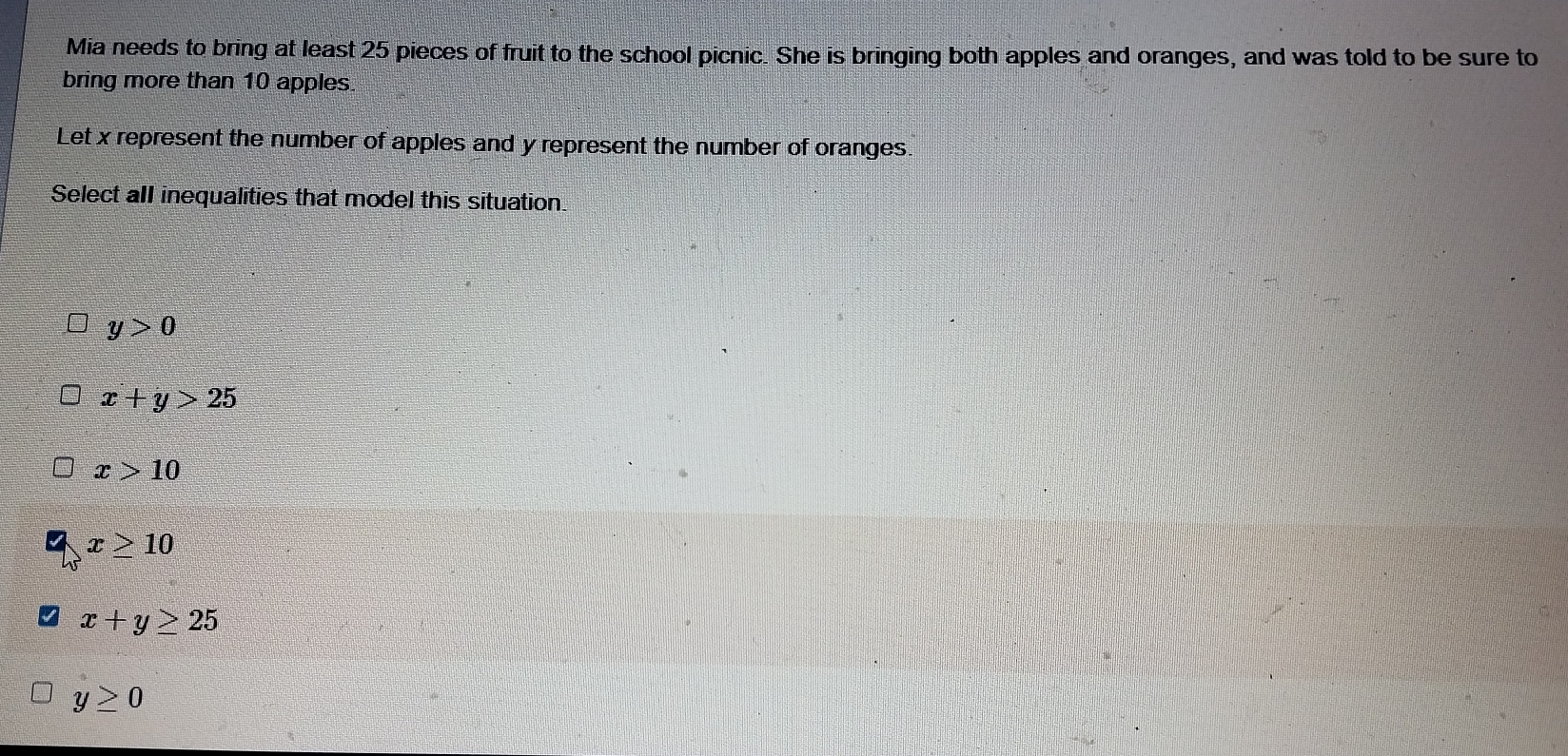 Mia needs to bring at least 25 pieces of fruit to the school picnic. She is bringing both apples and oranges, and was told to be sure to
bring more than 10 apples
Let x represent the number of apples and y represent the number of oranges.
Select all inequalities that model this situation
y>0
x+y>25
x>10
x≥ 10
x+y≥ 25
y≥ 0