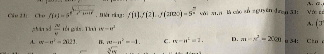 α.
Câu 21: Cho f(x)=5^(sqrt(1+frac 1)x^2)· frac 1(x+1)^2. Biết rằng: f(1).f(2)...f(2020)=5^(frac m)n với m,n là các số nguyên đượu 33: Với cá
phân số  m/n  tối giân. Tính m-n^2
A. (3
A. m-n^2=2021. B. m-n^2=-1. C. m-n^2=1. D. m-n^2=2020 34: Cho
sqrt[3](m)