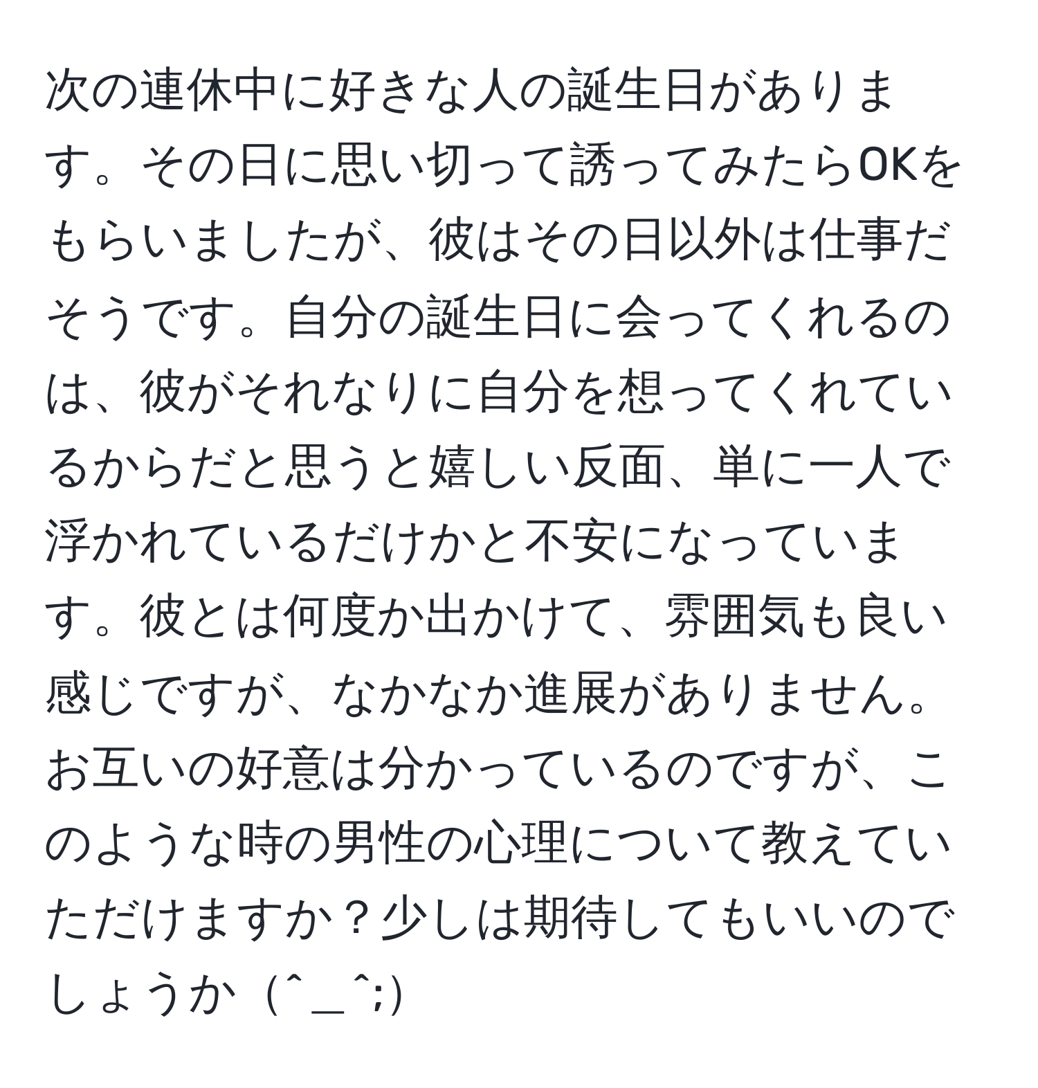 次の連休中に好きな人の誕生日があります。その日に思い切って誘ってみたらOKをもらいましたが、彼はその日以外は仕事だそうです。自分の誕生日に会ってくれるのは、彼がそれなりに自分を想ってくれているからだと思うと嬉しい反面、単に一人で浮かれているだけかと不安になっています。彼とは何度か出かけて、雰囲気も良い感じですが、なかなか進展がありません。お互いの好意は分かっているのですが、このような時の男性の心理について教えていただけますか？少しは期待してもいいのでしょうか^＿^;