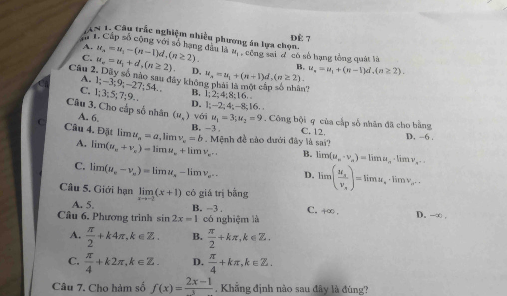 Đè 7
AN 1. Câu trắc nghiệm nhiều phương án lựa chọn.
A. u_n=u_1-(n-1)d,(n≥ 2).
Ấu 1. Cấp số cộng với số hạng đầu là u_1 , công sai đ có số hạng tổng quát là
C. u_n=u_1+d,(n≥ 2). D.
B. u_n=u_1+(n-1)d,(n≥ 2).
Câu 2. Dãy số nào sau đây khôn u_n=u_1+(n+1)d,(n≥ 2).
A. 1;-3;9;-27;54..

C. 1;3;5;7;9…
B. 1;2;4;8;16.
D. l;-2;4;-8;16. .
Câu 3. Cho cấp số nhân (u_n) với u_1=3;u_2=9. Công bội q của cấp số nhân đã cho bằng
A. 6.
B. -3 . C. 12. D. -6 .
C Câu 4. Đặt limlimits u_n=a,limlimits v_n=b. Mệnh đề nào dưới đây là sai?
A. limlimits (u_n+v_n)=limlimits u_n+limlimits v_n..
B. limlimits (u_n· v_n)=limlimits u_n · lim v_n..
C. limlimits (u_n-v_n)=limlimits u_n-limlimits v_n...
D. limlimits (frac u_nv_n)=limlimits u_n· limlimits v_n·
Câu 5. Giới hạn limlimits _xto -2(x+1) có giá trị bằng
C.
A. 5. B. -3 . +∈fty D. -∞ .
Câu 6. Phương trình sin 2x=1 có nghiệm là
A.  π /2 +k4π ,k∈ Z. B.  π /2 +kπ ,k∈ Z.
C.  π /4 +k2π ,k∈ Z. D.  π /4 +kπ ,k∈ Z.
Câu 7. Cho hàm số f(x)= (2x-1)/3 . Khẳng định nào sau đây là đúng?