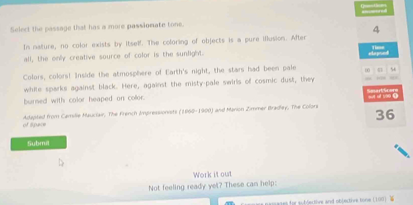 Qu=stiors 
answored 
Select the passage that has a more passionate tone.
4
In nature, no color exists by itself. The coloring of objects is a pure illusion. After 
Tins 
all, the only creative source of color is the sunlight. elapsed 
Colors, colors! Inside the atmosphere of Earth's night, the stars had been pale 
∞ 01 54
white sparks against black. Here, against the misty-pale swirls of cosmic dust, they . 
burned with color heaped on color. SmartScore out of 100 9 
Adapted from Camille Mauclair, The French Impressionists (1860-1900) and Marion Zimmer Bradley, The Colors
36
of Space 
Submit 
Work it out 
Not feeling ready yet? These can help: 
e nassages for subjective and objectivé tone (100)