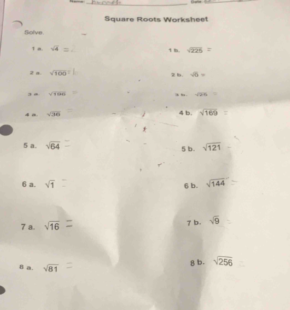 Name: _Date_ 
Square Roots Worksheet 
Solve. 
1 a. sqrt(4) 1 b. sqrt(225)=
2 a. sqrt(100) 2 b. sqrt(0)=
3 a. sqrt(196) b . sqrt(26)=
3 
4 a. sqrt(36)
4 b. sqrt(169)
5 a. sqrt(64) 5 b. sqrt(121)
6 a. sqrt(1) 6 b. sqrt(144)
7 a. sqrt(16) 7 b. sqrt(9)
8 b. sqrt(256)
8 a. sqrt(81)