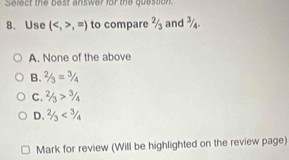 Select the best answer for the question
8、 Use (,=) to compare ½ and ¾.
A. None of the above
B. 2/3=3/4
C. 2/3>3/4
D. 2/3<3/4
Mark for review (Will be highlighted on the review page)