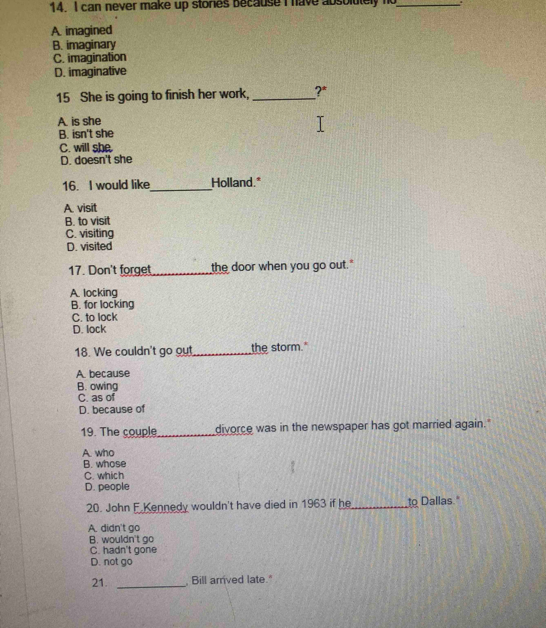 can never make up stories because I have absolutely no_ :
A. imagined
B. imaginary
C. imagination
D. imaginative
15 She is going to finish her work,_
?*
A. is she
B. isn't she
C. will she
D. doesn't she
16. I would like_ Holland.*
A. visit
B. to visit
C. visiting
D. visited
17. Don't forget_ the door when you go out."
A. locking
B. for locking
C. to lock
D. lock
18. We couldn't go out_ the storm.*
A. because
B. owing
C. as of
D. because of
19. The couple_ divorce was in the newspaper has got married again."
A. who
B. whose
C. which
D. people
20. John F Kennedy wouldn't have died in 1963 if he_ to Dallas.*
A. didn't go
B. wouldn't go
C. hadn't gone
D. not go
21. _ Bill arrived late."