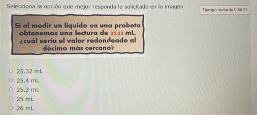 Selecciona la opción que mejor responda lo solicitado en la imagen Tiempo restante 0:56:31
Si al medir un líquido en una probeta
obtenemos una lectura de 25.32 mL,
¿cuál sería el valor redondeado al
décimo más cercano?
25.32 mL
25.4 mL
25.3 mL
25 mL
26 mL