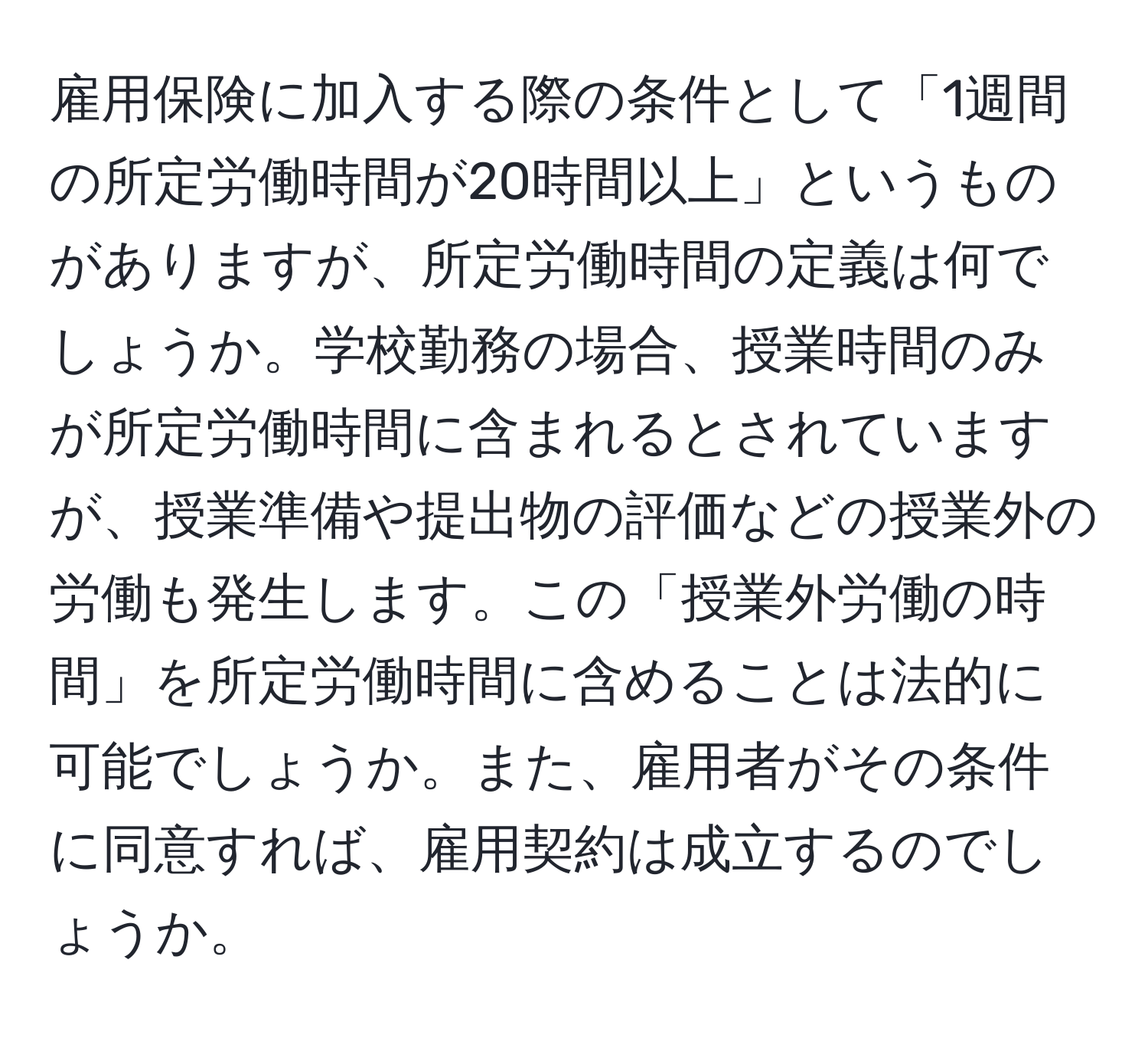 雇用保険に加入する際の条件として「1週間の所定労働時間が20時間以上」というものがありますが、所定労働時間の定義は何でしょうか。学校勤務の場合、授業時間のみが所定労働時間に含まれるとされていますが、授業準備や提出物の評価などの授業外の労働も発生します。この「授業外労働の時間」を所定労働時間に含めることは法的に可能でしょうか。また、雇用者がその条件に同意すれば、雇用契約は成立するのでしょうか。