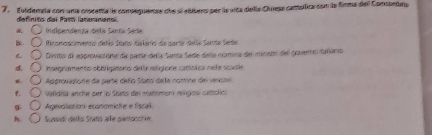 Evidenzta con una crocarta le conseguenze dre si eúbero par la vica della Chiesa cantelica con la firma del Consentats
definito dai Patti lateranensi.
a Indipendenza della Santa Sede
Riconoscimento dello Staño itallarto da parta della Santa Sede
C. Dinitto de approvazione da parte della Santa Sede dela nomina del ministo del govenno tallaro
Insegníamento obbligatorío della religione catíólica nelle scacle
Approvazione da parte dello Stato delle nontrite des sescov
. Validita anche per lo Stato del matmoni religiosí cattolic
g Agevolazioni economiche e fiscali
h. Sussidi dello Stato alle parrocchie