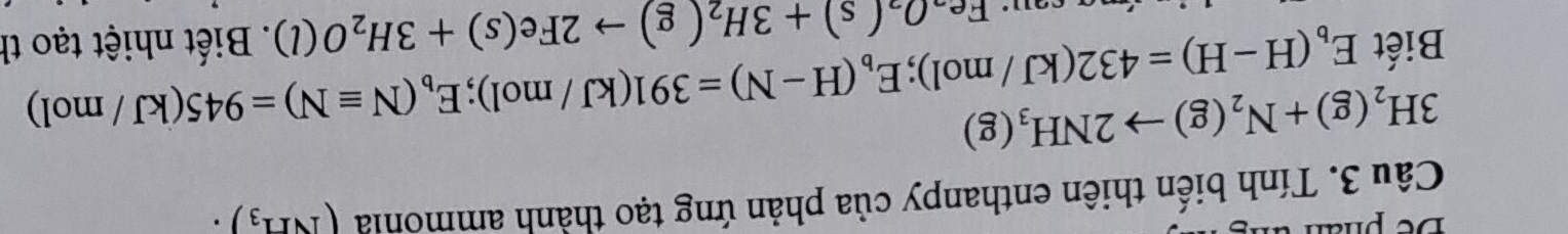 Tính biến thiên enthanpy của phản ứng tạo thành ammonia (NH_3)·
3H_2(g)+N_2(g)to 2NH_3(g)
Biết E_b(H-H)=432(kJ/mol); E_b(H-N)=391(kJ/mol); E_b(Nequiv N)=945(kJ/mol). Biết nhiệt tạo th
Fe_2O_2(s)+3H_2(g)to 2Fe(s)+3H_2O(l)