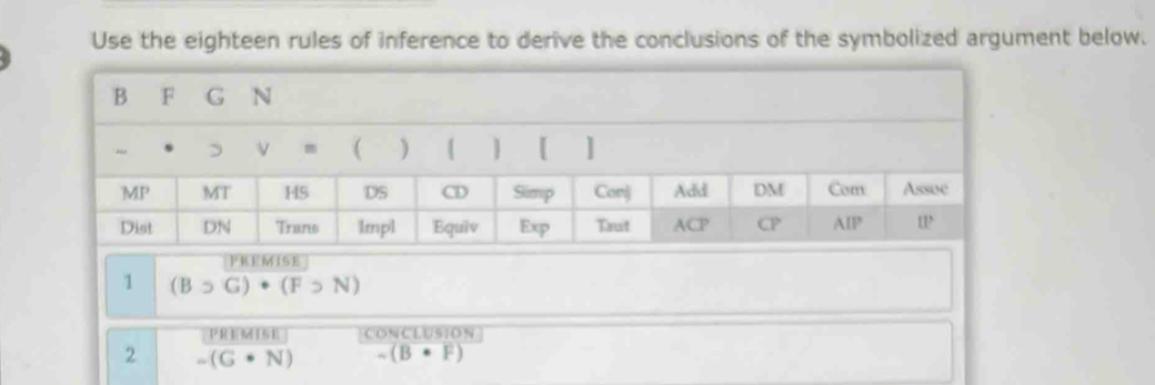 Use the eighteen rules of inference to derive the conclusions of the symbolized argument below.
PREMISE
1 (Bsupset G)· (F>N)
PREMISE CONCLUSION
2 -(G· N) (B· F)