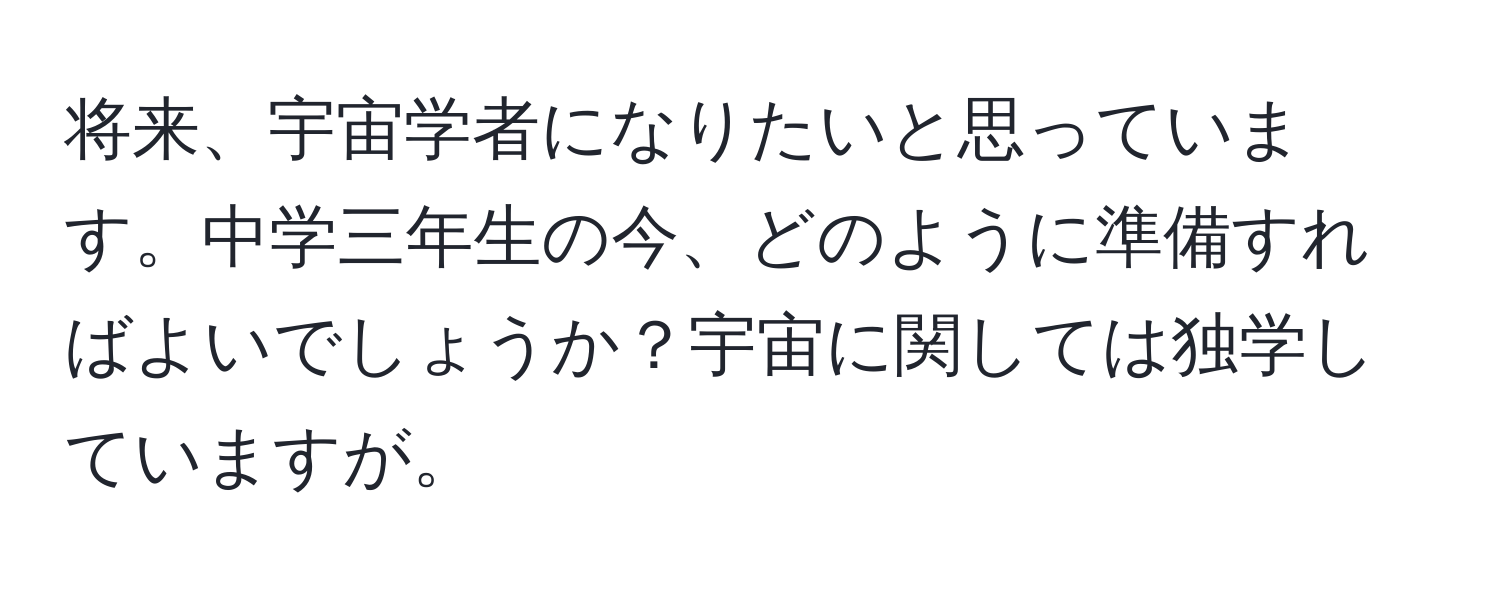 将来、宇宙学者になりたいと思っています。中学三年生の今、どのように準備すればよいでしょうか？宇宙に関しては独学していますが。