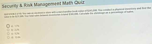 Security & Risk Management Math Quiz
QUESTION 6 of 10: You own an electronics store with a merchandise book value of $245,000. You conduct a physical inventory and find the
value to be $237,000. Your total sales between inventories totaled $360,000. Calculate the shrinkage as a percentage of sales.
a) 1.7%
b) 2.2%
c) 5.2%
( 12 0%