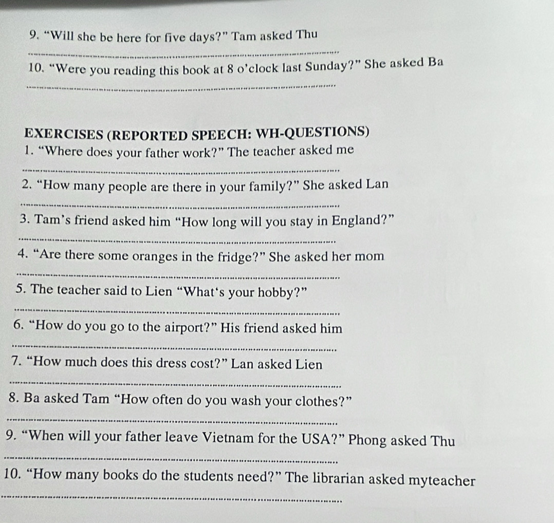 “Will she be here for five days?” Tam asked Thu 
_ 
10. “Were you reading this book at 8 o’clock last Sunday?” She asked Ba 
_ 
EXERCISES (REPORTED SPEECH: WH-QUESTIONS) 
1. “Where does your father work?” The teacher asked me 
_ 
2. “How many people are there in your family?” She asked Lan 
_ 
3. Tam’s friend asked him “How long will you stay in England?” 
_ 
4. “Are there some oranges in the fridge?” She asked her mom 
_ 
5. The teacher said to Lien “What‘s your hobby?” 
_ 
6. “How do you go to the airport?” His friend asked him 
_ 
7. “How much does this dress cost?” Lan asked Lien 
_ 
8. Ba asked Tam “How often do you wash your clothes?” 
_ 
9. “When will your father leave Vietnam for the USA?” Phong asked Thu 
_ 
10. “How many books do the students need?” The librarian asked myteacher 
_