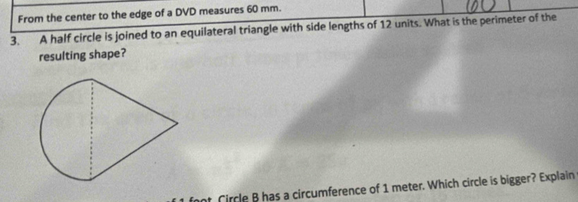 From the center to the edge of a DVD measures 60 mm. 
3. A half circle is joined to an equilateral triangle with side lengths of 12 units. What is the perimeter of the 
resulting shape? 
at Circle B has a circumference of 1 meter. Which circle is bigger? Explain